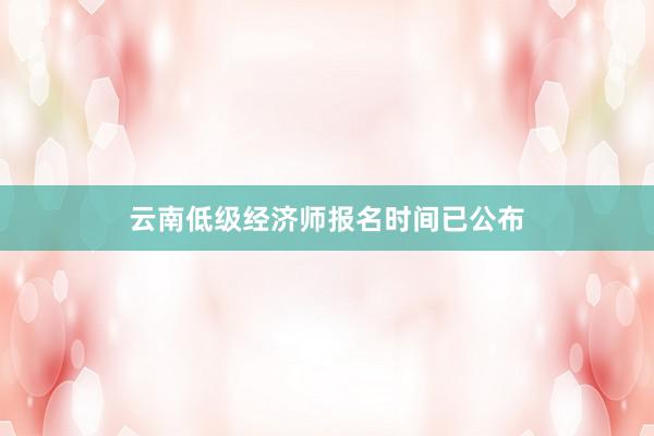 云南低级经济师报名时间已公布