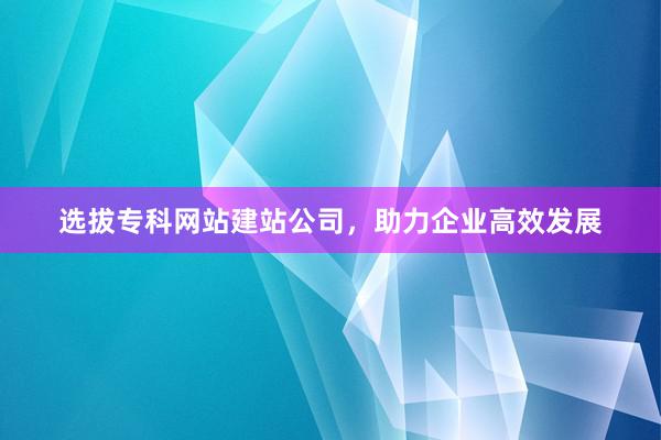 选拔专科网站建站公司，助力企业高效发展