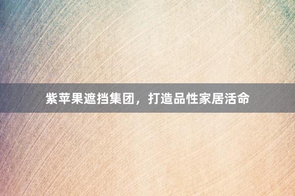 紫苹果遮挡集团，打造品性家居活命