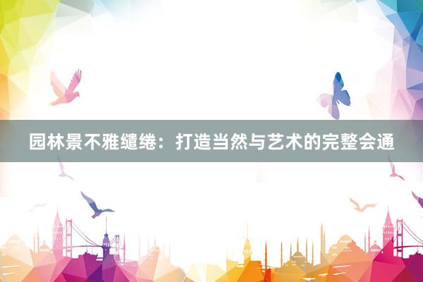 园林景不雅缱绻：打造当然与艺术的完整会通