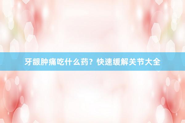 牙龈肿痛吃什么药？快速缓解关节大全
