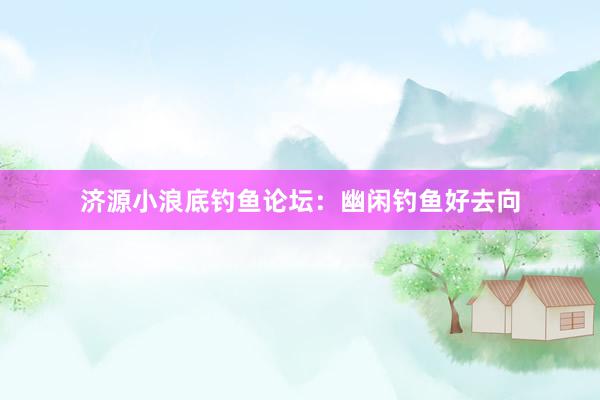 济源小浪底钓鱼论坛：幽闲钓鱼好去向
