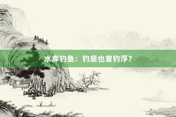 水库钓鱼：钓底也曾钓浮？