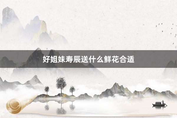 好姐妹寿辰送什么鲜花合适