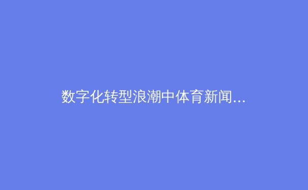 数字化转型浪潮中体育新闻传播的变革与思考