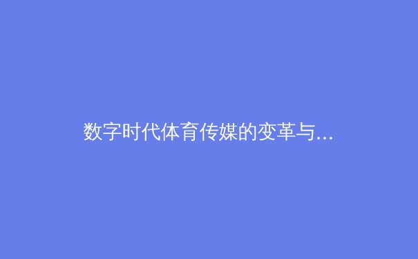 数字时代体育传媒的变革与挑战：从转播技术到内容生态的全面升级