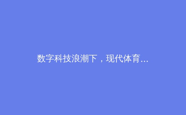 数字科技浪潮下，现代体育产业的变革与未来展望
