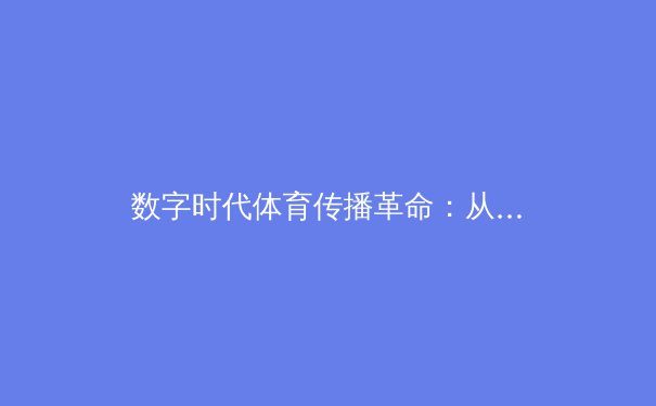 数字时代体育传播革命：从传统转播到沉浸式观赛体验的深度解析 - 2