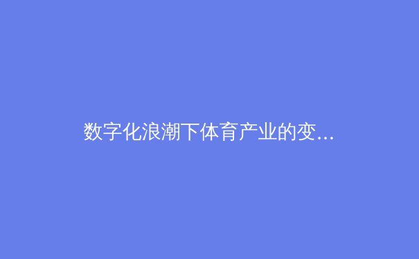 数字化浪潮下体育产业的变革与机遇：从观赛体验到商业模式的全面升级 - 3