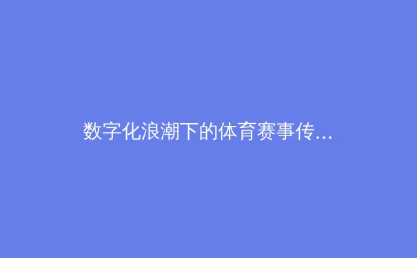 数字化浪潮下的体育赛事传播革命：从转播技术到用户体验的全面升级 - 2