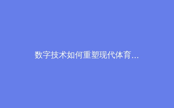 数字技术如何重塑现代体育观赛体验：从4K直播到实时数据分析的深度变革 - 4