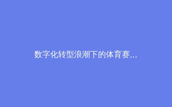 数字化转型浪潮下的体育赛事传播变革：从转播权争夺到沉浸式体验新纪元 - 4