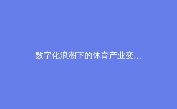 数字化浪潮下的体育产业变革：从沉浸式观赛到虚拟竞技场的崛起 - 2