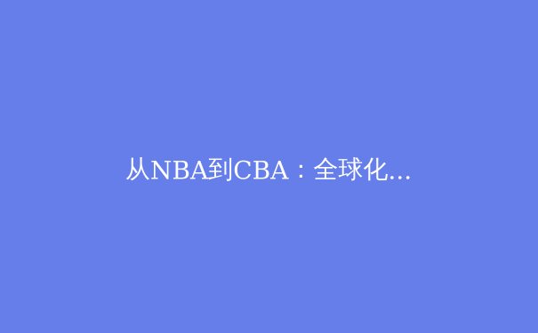 从NBA到CBA：全球化浪潮下篮球战术体系的融合与创新 - 2