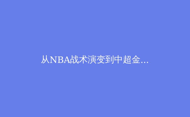 从NBA战术演变到中超金元退潮：2024年全球体育产业价值重构的深层逻辑 - 2